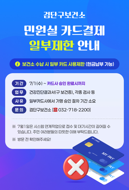 <검단구보건소 민원실 카드결제 일부제한 안내>
○ 보건소 수납 시 일부 카드 사용제한 (현금납부 가능)
▶ 기 간: 7/1(수) ~ 카드사 승인 완료시까지
▶ 업 무: 건강진단결과서(구 보건증), 각종 검사 등
▶ 사 유: 일부카드사에서 가맹 승인 절차 기간 소요
※ 7월1일은 시스템 연계작업으로 접수 및 대기시간이 길어질 수 있습니다.
주민 여러분들의 따뜻한 이해 부탁드립니다.
※ 방문 전 확인해주세요!
※ 문의 : 검단구보건소 [☎ 032-718-2200]