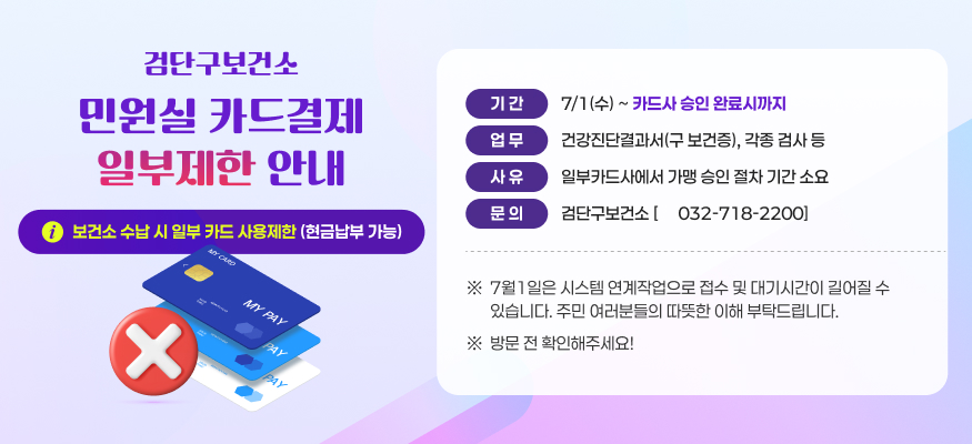 검단구보건소
민원실 카드결제
일부제한 안내
기 간
7/1(수) ~ 카드사 승인 완료시까지
업 무
건강진단결과서(구 보건증), 각종 검사 등
사 유
일부카드사에서 가맹 승인 절차 기간 소요
보건소 수납 시 일부 카드 사용제한 (현금납부 가능)
문 의
검단구보건소 [☎ 032-718-2200]
※
7월1일은 시스템 연계작업으로 접수 및 대기시간이 길어질 수 
있습니다. 주민 여러분들의 따뜻한 이해 부탁드립니다.
※
방문 전 확인해주세요!