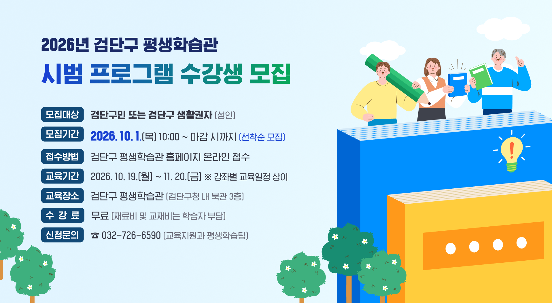 2026년 검단구 평생학습관 시범 프로그램 수강생 모집
○ 모집대상: 검단구민 또는 검단구 생활권자(성인)
○ 모집기간: 2026. 10. 1.(목) 10:00 ~ 마감 시까지 (선착순 모집)
○ 접수방법: 검단구 평생학습관 홈페이지 온라인 접수 ☞ 수강신청 바로가기
○ 교육기간: 2026. 10. 19.(월) ~ 11. 20.(금) ※ 강좌별 교육일정 상이
○ 교육장소: 검단구 평생학습관(검단구청 내 북관 3층)
○ 수 강 료: 무료 (재료비 및 교재비는 학습자 부담)
신청문의 | ☎ 032-726-6590 (교육지원과 평생학습팀)