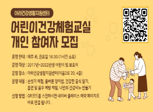 아라건강생활지원센터
어린이건강체험교실 개인 참여자 모집
운영안내: 매주 화, 금요일 16:30(1시간 소요)
운영대상: 2017년 ~2022년 어린이 및 보호자
운영장소: 아라건강생활지원센터(이음2로 20, 4층)
운영내용: 손씻기 체험, 올바른 양치법, 건강한 음식 알기, 흡연 및 음주 예방 체험, 나만의 건강비누 만들기
신청방법: QR코드를 스캔하시면 네이버 플레이스 예약 페이지로 바로 연결됩니다.