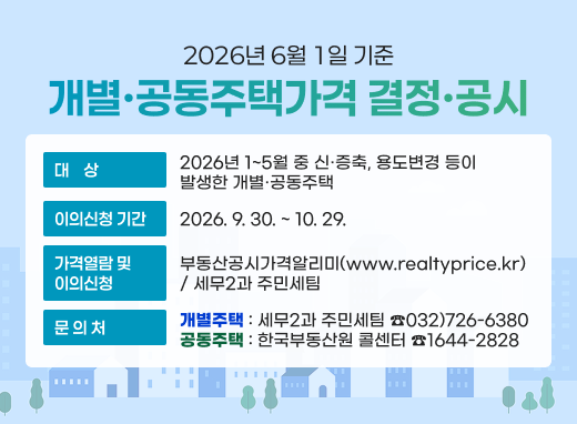 2026년 6월 1일 기준 개별·공동주택가격 결정·공시 대상 2026년 1~5월 중 신·증축, 용도변경 등이 발생한 개별·공동주택 이의신청 기간 2026. 9. 30. ~ 10. 29. 가격열람 및 이의신청 부동산공시가격알리미(www.realtyprice.kr) / 세무2과 주민세팀 문의처 개별주택 : 세무2과 주민세팀 ☎032)726-6380 공동주택 : 한국부동산원 콜센터 ☎1644-2828