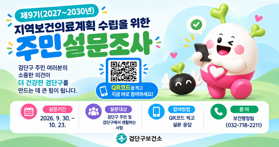 제9기 2027 ~ 2030년
지역보건의료계획 수립을 위한
주민설문조사
검단구 주민 여러분의
소중한 의견이
더 건강한 검단구를
만드는 데 큰 힘이 됩니다.
QR코드를 찍고 
지금 바로 참여하세요!
설문기간 : 2026. 9. 30. ~ 10. 23.
설문대상 : 검단구 주민 및 검단구에서 생활하는 사람
참여방법 : QR 코드 찍고 설문 응답
문의 : 보건행정팀 (032-718-2211) 