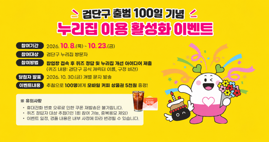 검단구 출범 100일기념 누리집 이용 활성화 이번트 참여기간: 2026.10.8.(목) ~ 10.23(금) 참여대상: 검단구 누리집 방문자 참여방법: 팝업창 접속 후 퀴즈 정답 및 누리집 개선 아이디어 제출 (퀴즈 내용: 검단구 공식 캐릭터 이름, 구정 비전) 당첨자 발표: 2026. 10.30.(금) 개별 문자 발송 이벤트내용: 추첨으로 100명에게 모바일 커피 상품권 5천원 증정! ※유의사항 - 휴대전화 번호 오류로 인한 쿠폰 재발송은 불가합니다. - 퀴즈 정답자 대상 추첨(1인 1회 참여 가능, 중복응보 제외) - 이벤트 일정, 경품 내용은 내부 사정에 따라 변경될 수 있습니다.