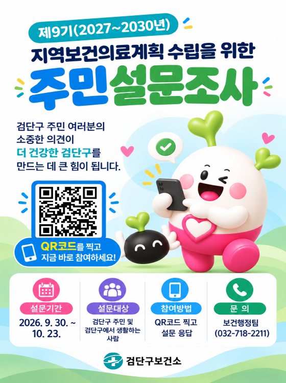 제9기 2027 ~ 2030년
지역보건의료계획 수립을 위한
주민설문조사
검단구 주민 여러분의
소중한 의견이
더 건강한 검단구를
만드는 데 큰 힘이 됩니다.
QR코드를 찍고 
지금 바로 참여하세요!
설문기간 : 2026. 9. 30. ~ 10. 23.
설문대상 : 검단구 주민 및 검단구에서 생활하는 사람
참여방법 : QR 코드 찍고 설문 응답
문의 : 보건행정팀 (032-718-2211) 
