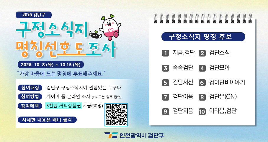 2026 검단구 구정소식지 명칭선호도조사 2026. 10. 8.9(목) ~ 10. 15.(목) 가장 마음에 드는 명칭에 투표해주세요. 참여대상: 검단구 구정소식지에 관심있는 누구나 참여방법: 네이버 폼 온라인 조사(QR 또는 링크 접속) 참여혜택: 5천원 커피상품권 지급(30명) 자세한 내용은 배너 클릭 구정소식지 명칭 후보 1. 지금, 검단 2. 검단소식 3. 속속검단 4. 검단모아 5. 검단서식 6.검이단비이야기 7. 검단이음 8. 검단온(ON) 9. 검단지음 10. 아라봄,검단